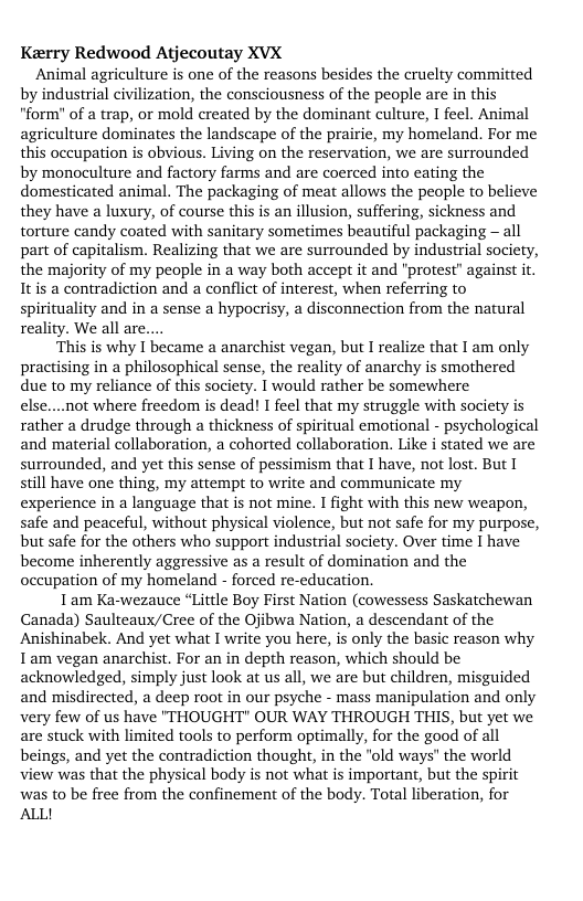 Keerry Redwood Atjecoutay XVX  Animal agriculture is one of the reasons besides the cruelty committed by industrial civilization, the consciousness of the people are in this "form" of a trap, or mold created by the dominant culture, I feel. Animal agriculture dominates the landscape of the prairie, my homeland. For me this oceupation s obvious. Living on the reservation, we are surrounded by monoculture and factory farms and are coerced into eating the domesticated animal. The packaging of meat allows the people to believe they have a luxury, of course this is an illusion, suffering, sickness and torture candy coated with sanitary sometimes beautiful packaging - all part of capitalism. Realizing that we are surrounded by industrial society, the majority of my people in a way both accept it and "protest” against it. Itis a contradiction and a conflict of interest, when referring to spirituality and in a sense a hypocrisy, a disconnection from the natural reality. We all are  This is why I became a anarchist vegan, but I realize that I am only  practising in a philosophical sense, the reality of anarchy is smothered due to my reliance of this society. I would rather be somewhere else....not where freedom is dead! I feel that my struggle with society is rather a drudge through a thickness of spiritual emotional - psychological and material collaboration, a cohorted collaboration. Like i stated we are surrounded, and et this sense of pessimism that I have, not lost. But 1 still have one thing, my attempt to write and communicate my experience in a language that is not mine. I fight with this new weapon, safe and peaceful, without physical violence, but not safe for my purpose, but safe for the others who support industrial society. Over time I have become inherently aggressive as a result of domination and the occupation of my homeland - forced re-education.  1 am Ka-wezauce “Little Boy First Nation (cowessess Saskatchewan Canada) Saulteaux/Cree of the Ojibwa Nation, a descendant of the Anishinabek. And yet what I write you here, s only the basic reason why I am vegan anarchist. For an in depth reason, which should be acknowledged, simply just look at us all, we are but children, misguided and misdirected, a deep root in our psyche - mass manipulation and only very few of us have "THOUGHT" OUR WAY THROUGH THIS, but yet we are stuck with limited tools to perform optimally, for the good of all beings, and yet the contradiction thought, in the "old ways" the world view was that the physical body is not what is important, but the spirit was to be free from the confinement of the body. Total liberation, for ALL! 